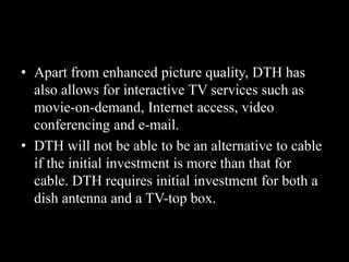 • Apart from enhanced picture quality, DTH has
also allows for interactive TV services such as
movie-on-demand, Internet access, video
conferencing and e-mail.
• DTH will not be able to be an alternative to cable
if the initial investment is more than that for
cable. DTH requires initial investment for both a
dish antenna and a TV-top box.
 