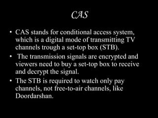 CAS
• CAS stands for conditional access system,
which is a digital mode of transmitting TV
channels trough a set-top box (STB).
• The transmission signals are encrypted and
viewers need to buy a set-top box to receive
and decrypt the signal.
• The STB is required to watch only pay
channels, not free-to-air channels, like
Doordarshan.
 