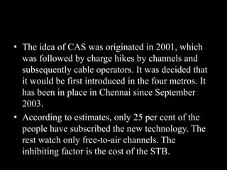 • The idea of CAS was originated in 2001, which
was followed by charge hikes by channels and
subsequently cable operators. It was decided that
it would be first introduced in the four metros. It
has been in place in Chennai since September
2003.
• According to estimates, only 25 per cent of the
people have subscribed the new technology. The
rest watch only free-to-air channels. The
inhibiting factor is the cost of the STB.
 