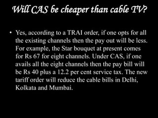 Will CAS be cheaper than cable TV?
• Yes, according to a TRAI order, if one opts for all
the existing channels then the pay out will be less.
For example, the Star bouquet at present comes
for Rs 67 for eight channels. Under CAS, if one
avails all the eight channels then the pay bill will
be Rs 40 plus a 12.2 per cent service tax. The new
tariff order will reduce the cable bills in Delhi,
Kolkata and Mumbai.
 