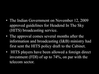 • The Indian Government on November 12, 2009
approved guidelines for Headend In The Sky
(HITS) broadcasting service.
• The approval comes several months after the
information and broadcasting (I&B) ministry had
first sent the HITS policy draft to the Cabinet.
• HITS players have been allowed a foreign direct
investment (FDI) of up to 74%, on par with the
telecom sector.
 