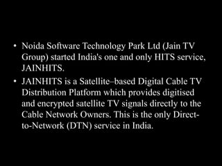 • Noida Software Technology Park Ltd (Jain TV
Group) started India's one and only HITS service,
JAINHITS.
• JAINHITS is a Satellite–based Digital Cable TV
Distribution Platform which provides digitised
and encrypted satellite TV signals directly to the
Cable Network Owners. This is the only Direct-
to-Network (DTN) service in India.
 
