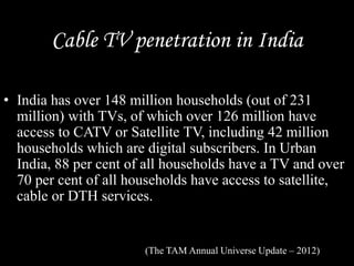 Cable TV penetration in India
• India has over 148 million households (out of 231
million) with TVs, of which over 126 million have
access to CATV or Satellite TV, including 42 million
households which are digital subscribers. In Urban
India, 88 per cent of all households have a TV and over
70 per cent of all households have access to satellite,
cable or DTH services.
(The TAM Annual Universe Update – 2012)
 