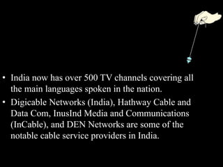• India now has over 500 TV channels covering all
the main languages spoken in the nation.
• Digicable Networks (India), Hathway Cable and
Data Com, InusInd Media and Communications
(InCable), and DEN Networks are some of the
notable cable service providers in India.
 