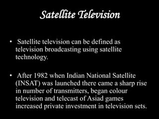 Satellite Television
• Satellite television can be defined as
television broadcasting using satellite
technology.
• After 1982 when Indian National Satellite
(INSAT) was launched there came a sharp rise
in number of transmitters, began colour
television and telecast of Asiad games
increased private investment in television sets.
 