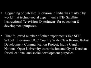 • Beginning of Satellite Television in India was marked by
world first techno-social experiment SITE- Satellite
Instructional Television Experiment- for education &
development purposes.
• That followed number of other experiments like SITE,
School Television, UGC Country Wide Class Room, Jhabua
Development Communication Project, Indira Gandhi
National Open University transmission and Gyan Darshan
for educational and social development purposes.
 