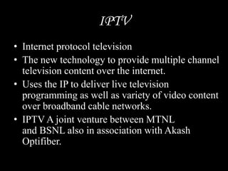 IPTV
• Internet protocol television
• The new technology to provide multiple channel
television content over the internet.
• Uses the IP to deliver live television
programming as well as variety of video content
over broadband cable networks.
• IPTV A joint venture between MTNL
and BSNL also in association with Akash
Optifiber.
 