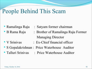 People Behind This Scam
 Ramalinga Raju : Satyam former chairman
 B Rama Raju : Brother of Ramalinga Raju Former
Managing Director
 V Srinivas : Ex-Chief financial officer
 S Gopalakrishnan : Price Waterhouse Auditor
 Talluri Srinivas : Price Waterhouse Auditor
10Friday, October 14, 2016
 