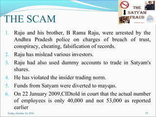 THE SCAM
1. Raju and his brother, B Rama Raju, were arrested by the
Andhra Pradesh police on charges of breach of trust,
conspiracy, cheating, falsification of records.
2. Raju has mislead various investors.
3. Raju had also used dummy accounts to trade in Satyam's
shares.
4. He has violated the insider trading norm.
5. Funds from Satyam were diverted to mayqas.
6. On 22 January 2009,CIDtold in court that the actual number
of employees is only 40,000 and not 53,000 as reported
earlier
11Friday, October 14, 2016
 