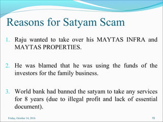 Reasons for Satyam Scam
1. Raju wanted to take over his MAYTAS INFRA and
MAYTAS PROPERTIES.
2. He was blamed that he was using the funds of the
investors for the family business.
3. World bank had banned the satyam to take any services
for 8 years (due to illegal profit and lack of essential
document).
15Friday, October 14, 2016
 