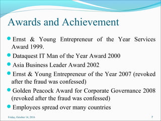Awards and Achievement
Ernst & Young Entrepreneur of the Year Services
Award 1999.
Dataquest IT Man of the Year Award 2000
Asia Business Leader Award 2002
Ernst & Young Entrepreneur of the Year 2007 (revoked
after the fraud was confessed)
Golden Peacock Award for Corporate Governance 2008
(revoked after the fraud was confessed)
Employees spread over many countries
Friday, October 14, 2016 7
 