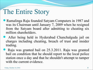 The Entire Story
Ramalinga Raju founded Satyam Computers in 1987 and
was its Chairman until January 7, 2009 when he resigned
from the Satyam board after admitting to cheating six
million shareholders.
 After being held in Hyderabad Chanchalguda jail on
charges including cheating, breach of trust and insider
trading.
 Raju was granted bail on 25.3.2011. Raju was granted
bail on condition that he should report to the local police
station once a day and that he shouldn't attempt to tamper
with the current evidence.
8Friday, October 14, 2016
 