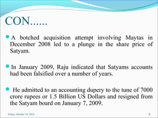 CON......
A botched acquisition attempt involving Maytas in
December 2008 led to a plunge in the share price of
Satyam.
In January 2009, Raju indicated that Satyams accounts
had been falsified over a number of years.
 He admitted to an accounting dupery to the tune of 7000
crore rupees or 1.5 Billion US Dollars and resigned from
the Satyam board on January 7, 2009.
9Friday, October 14, 2016
 