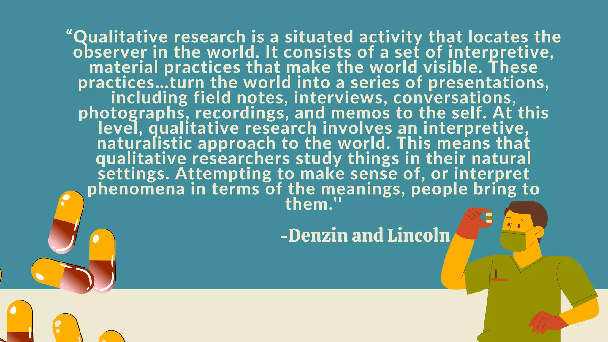 “Qualitative research is a situated activity that locates the
observer in the world. It consists of a set of interpretive,
material practices that make the world visible. These
practices…turn the world into a series of presentations,
including field notes, interviews, conversations,
photographs, recordings, and memos to the self. At this
level, qualitative research involves an interpretive,
naturalistic approach to the world. This means that
qualitative researchers study things in their natural
settings. Attempting to make sense of, or interpret
phenomena in terms of the meanings, people bring to
them.''
-Denzin and Lincoln
 