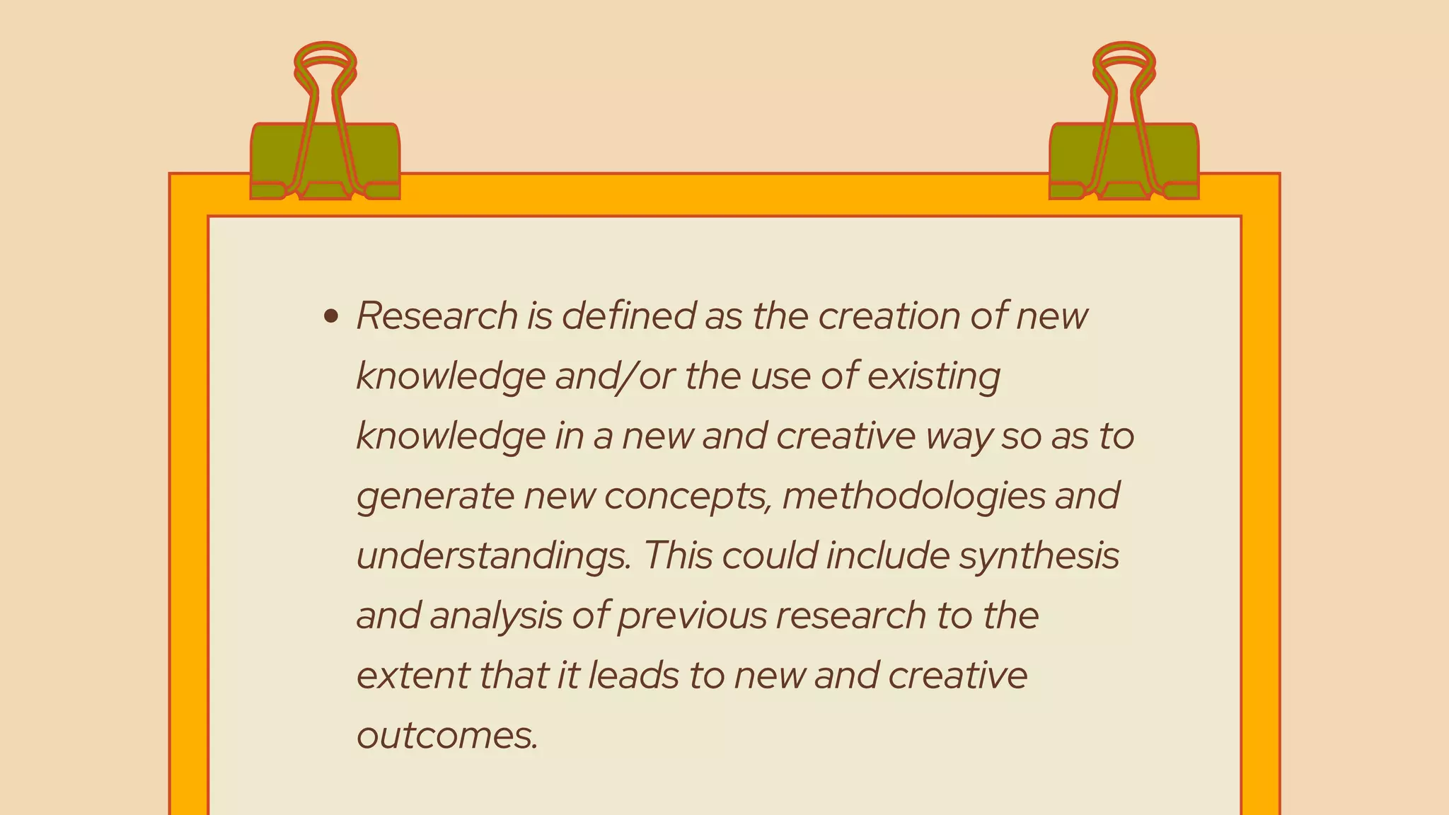 Research is defined as the creation of new
knowledge and/or the use of existing
knowledge in a new and creative way so as to
generate new concepts, methodologies and
understandings. This could include synthesis
and analysis of previous research to the
extent that it leads to new and creative
outcomes.
 