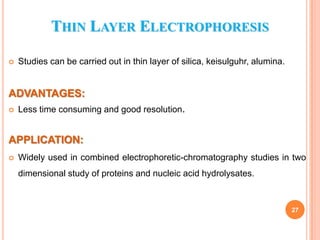 THIN LAYER ELECTROPHORESIS


Studies can be carried out in thin layer of silica, keisulguhr, alumina.

ADVANTAGES:


Less time consuming and good resolution.

APPLICATION:


Widely used in combined electrophoretic-chromatography studies in two
dimensional study of proteins and nucleic acid hydrolysates.

27

 