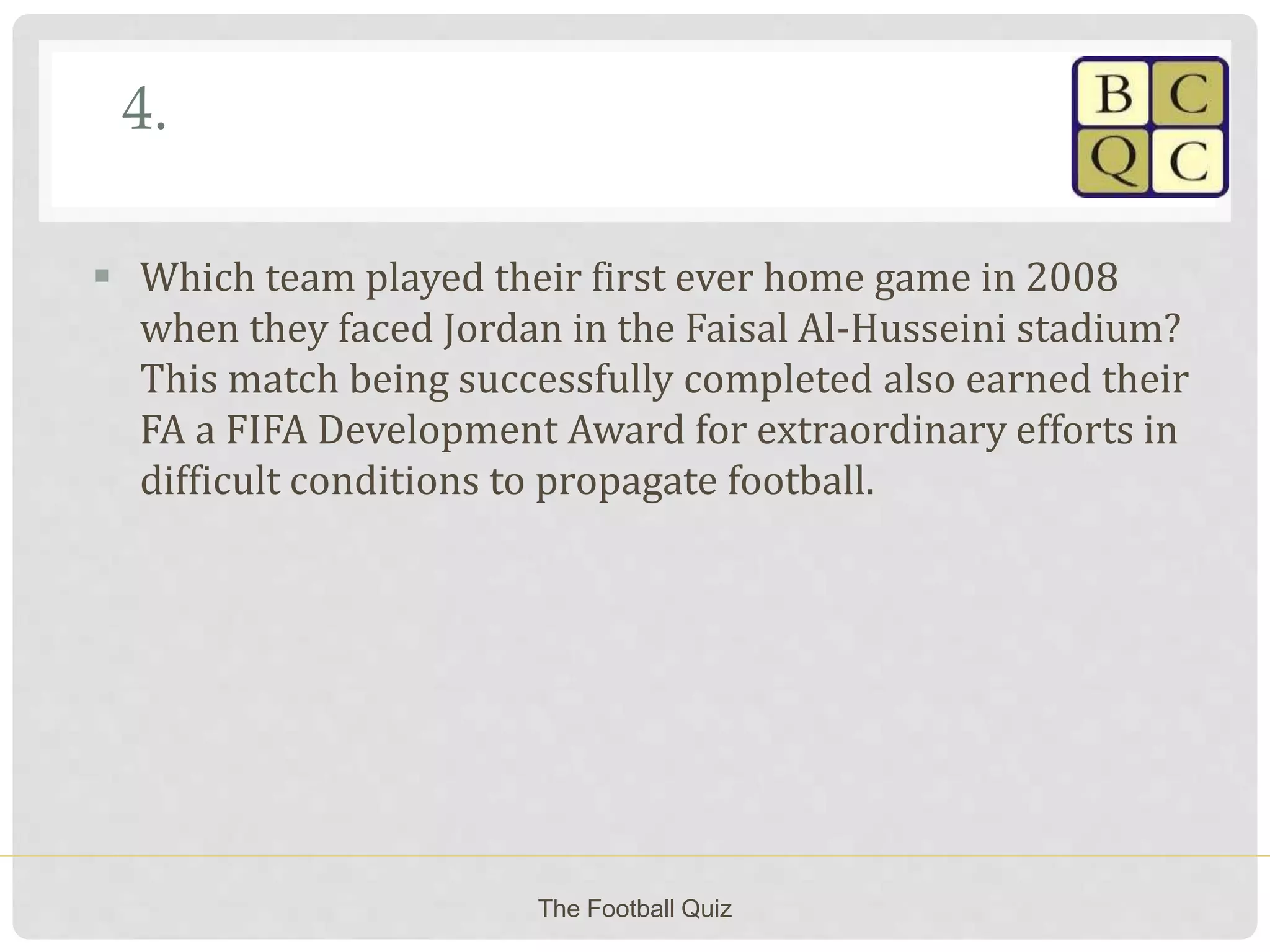 4.
 Which team played their first ever home game in 2008
when they faced Jordan in the Faisal Al-Husseini stadium?
This match being successfully completed also earned their
FA a FIFA Development Award for extraordinary efforts in
difficult conditions to propagate football.
The Football Quiz
 