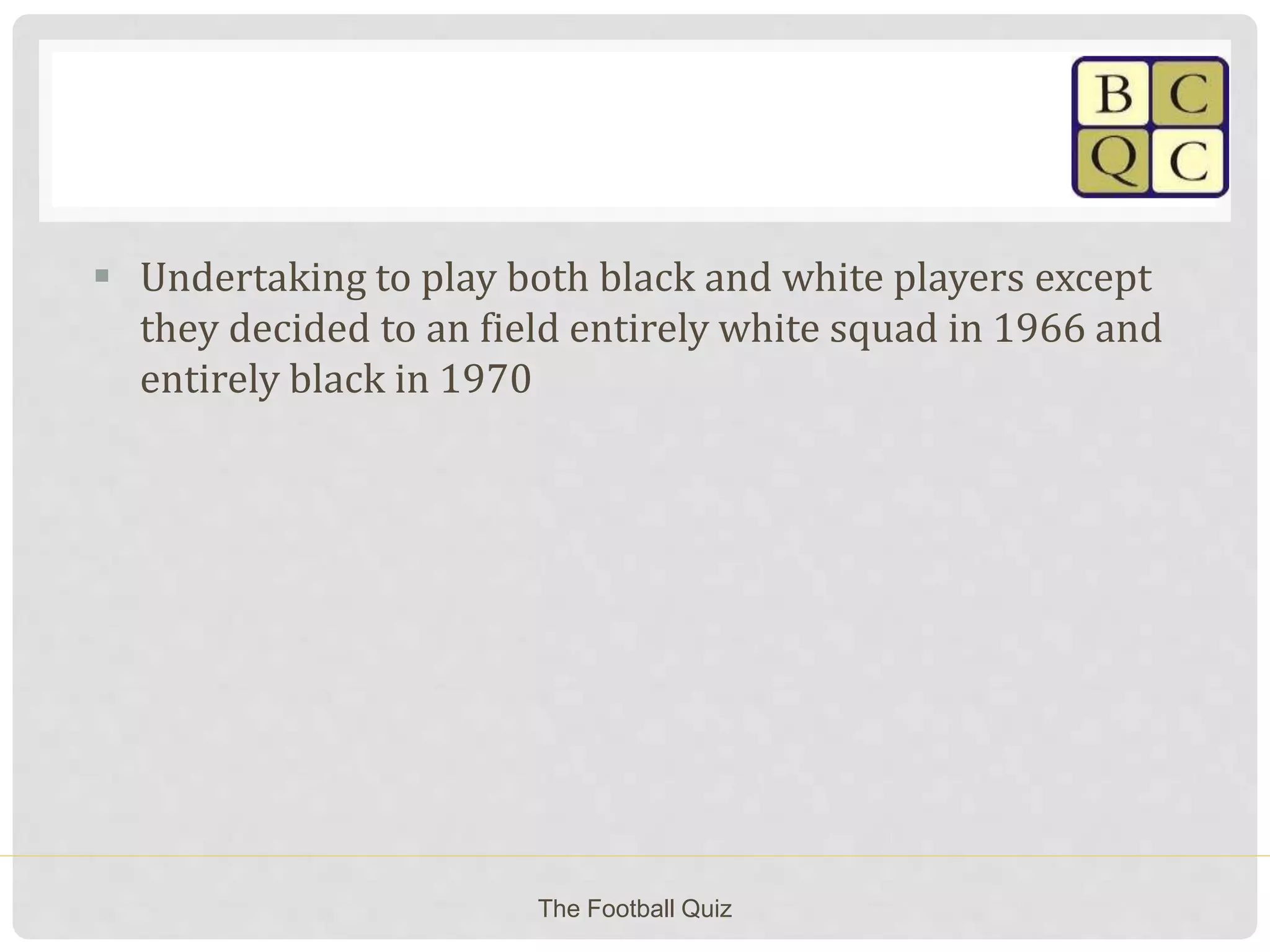  Undertaking to play both black and white players except
they decided to an field entirely white squad in 1966 and
entirely black in 1970
The Football Quiz
 