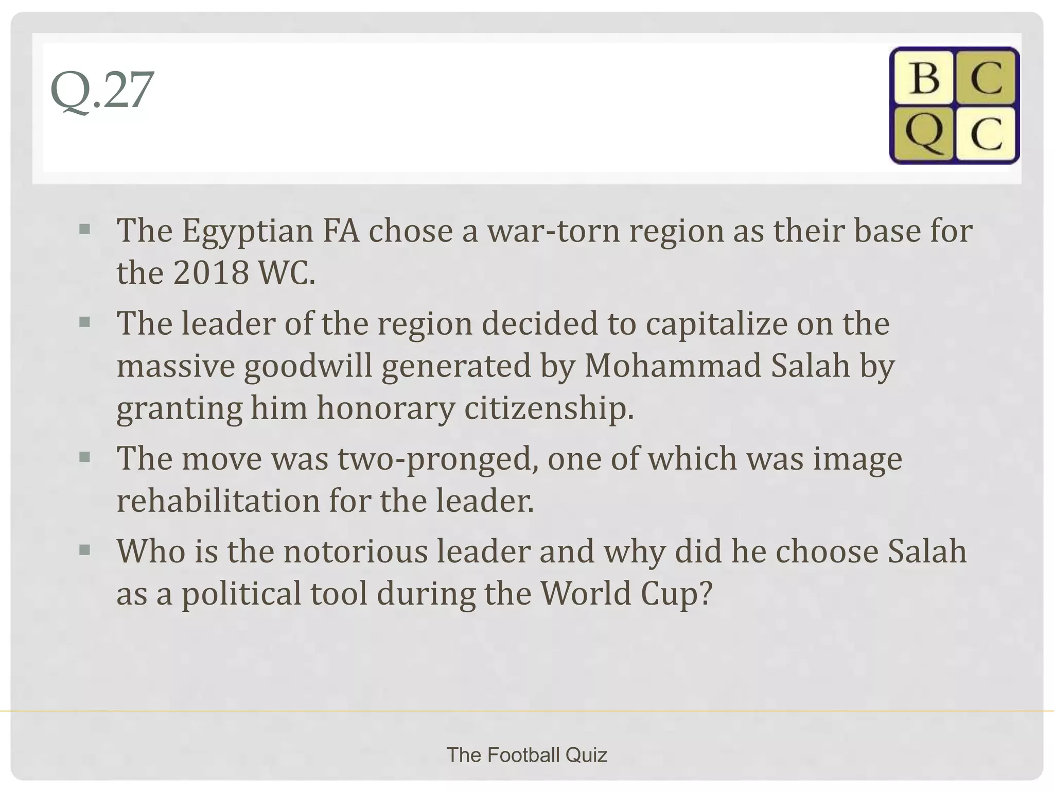 Q.27
 The Egyptian FA chose a war-torn region as their base for
the 2018 WC.
 The leader of the region decided to capitalize on the
massive goodwill generated by Mohammad Salah by
granting him honorary citizenship.
 The move was two-pronged, one of which was image
rehabilitation for the leader.
 Who is the notorious leader and why did he choose Salah
as a political tool during the World Cup?
The Football Quiz
 