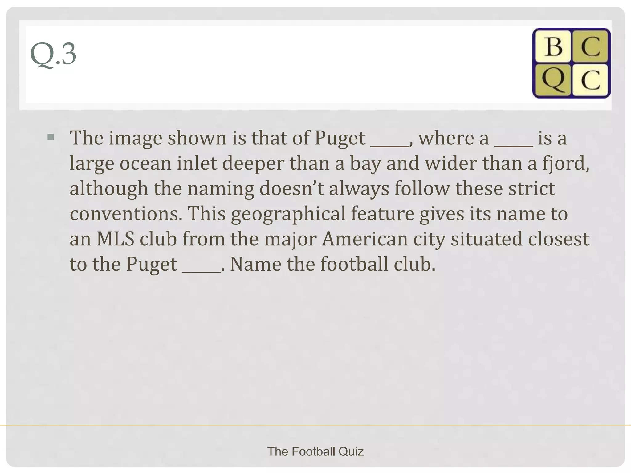 Q.3
 The image shown is that of Puget _____, where a _____ is a
large ocean inlet deeper than a bay and wider than a fjord,
although the naming doesn’t always follow these strict
conventions. This geographical feature gives its name to
an MLS club from the major American city situated closest
to the Puget _____. Name the football club.
The Football Quiz
 