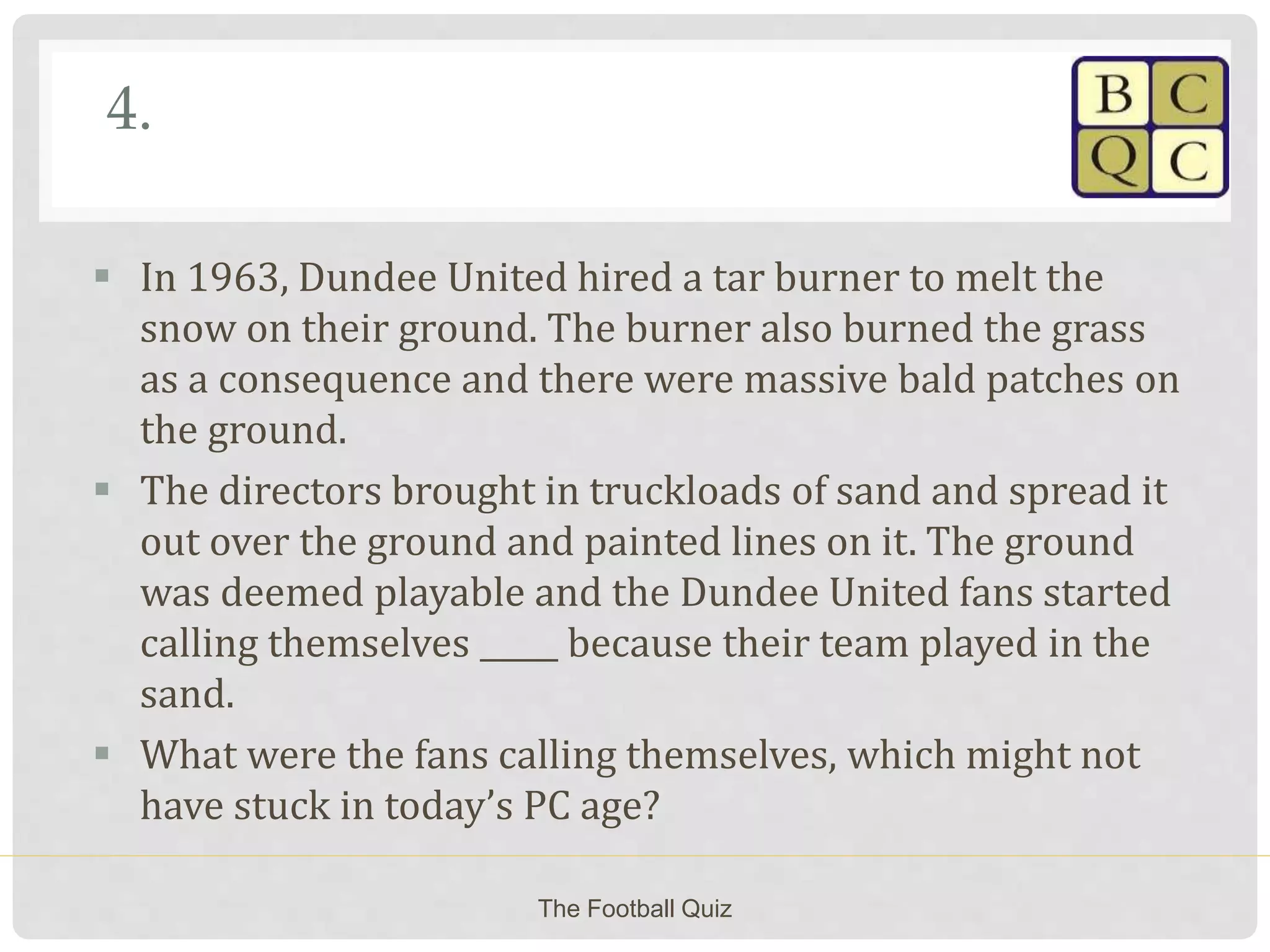 4.
 In 1963, Dundee United hired a tar burner to melt the
snow on their ground. The burner also burned the grass
as a consequence and there were massive bald patches on
the ground.
 The directors brought in truckloads of sand and spread it
out over the ground and painted lines on it. The ground
was deemed playable and the Dundee United fans started
calling themselves _____ because their team played in the
sand.
 What were the fans calling themselves, which might not
have stuck in today’s PC age?
The Football Quiz
 