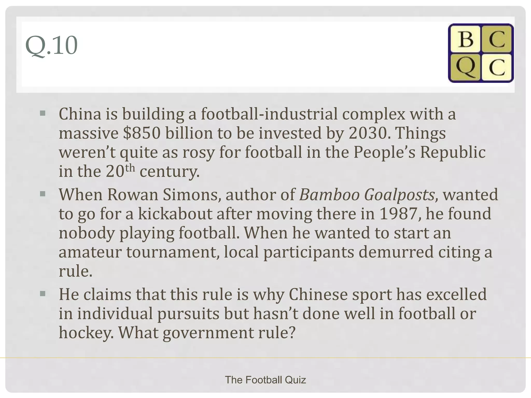 Q.10
 China is building a football-industrial complex with a
massive $850 billion to be invested by 2030. Things
weren’t quite as rosy for football in the People’s Republic
in the 20th century.
 When Rowan Simons, author of Bamboo Goalposts, wanted
to go for a kickabout after moving there in 1987, he found
nobody playing football. When he wanted to start an
amateur tournament, local participants demurred citing a
rule.
 He claims that this rule is why Chinese sport has excelled
in individual pursuits but hasn’t done well in football or
hockey. What government rule?
The Football Quiz
 