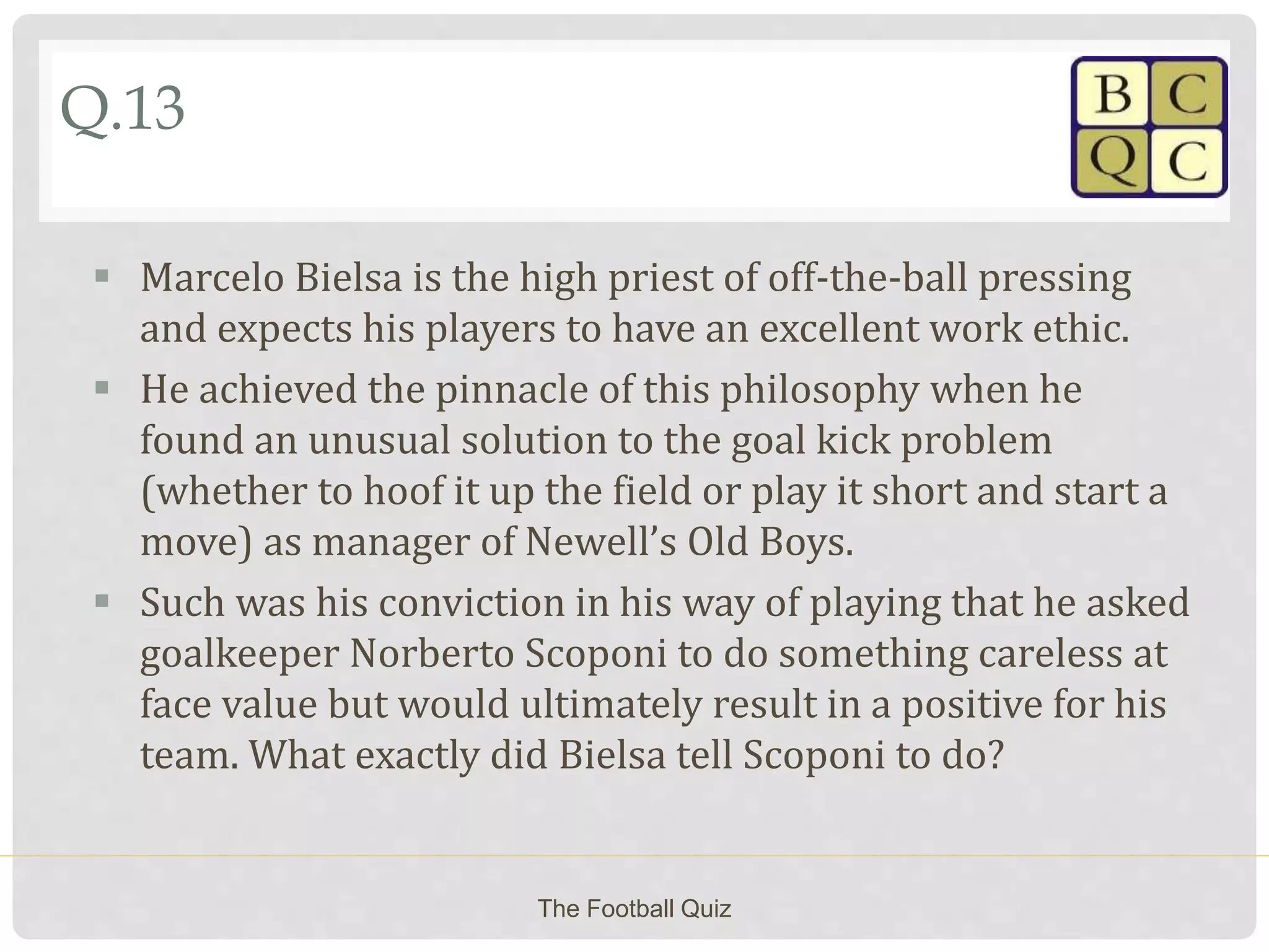 Q.13
 Marcelo Bielsa is the high priest of off-the-ball pressing
and expects his players to have an excellent work ethic.
 He achieved the pinnacle of this philosophy when he
found an unusual solution to the goal kick problem
(whether to hoof it up the field or play it short and start a
move) as manager of Newell’s Old Boys.
 Such was his conviction in his way of playing that he asked
goalkeeper Norberto Scoponi to do something careless at
face value but would ultimately result in a positive for his
team. What exactly did Bielsa tell Scoponi to do?
The Football Quiz
 