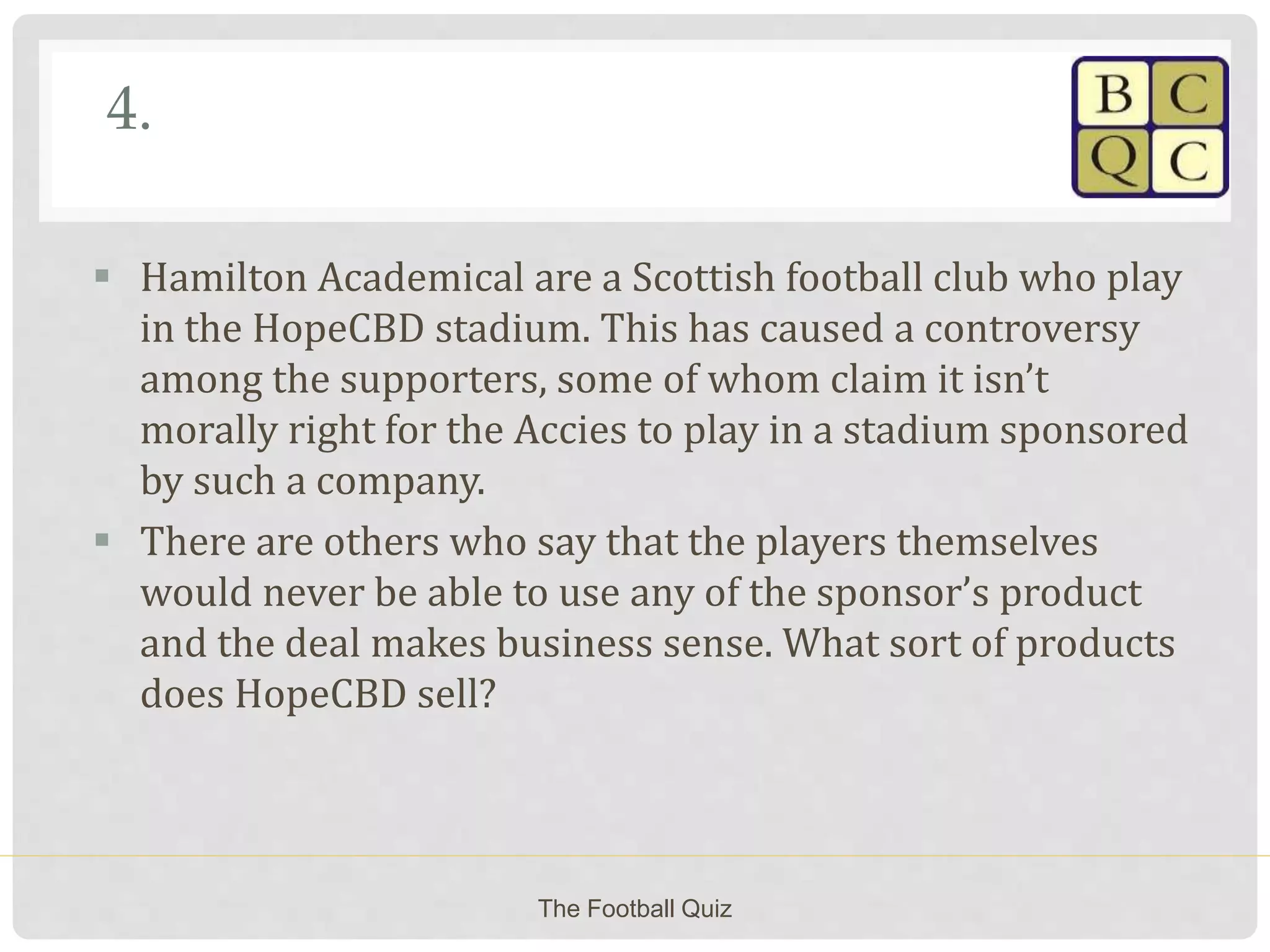 4.
 Hamilton Academical are a Scottish football club who play
in the HopeCBD stadium. This has caused a controversy
among the supporters, some of whom claim it isn’t
morally right for the Accies to play in a stadium sponsored
by such a company.
 There are others who say that the players themselves
would never be able to use any of the sponsor’s product
and the deal makes business sense. What sort of products
does HopeCBD sell?
The Football Quiz
 