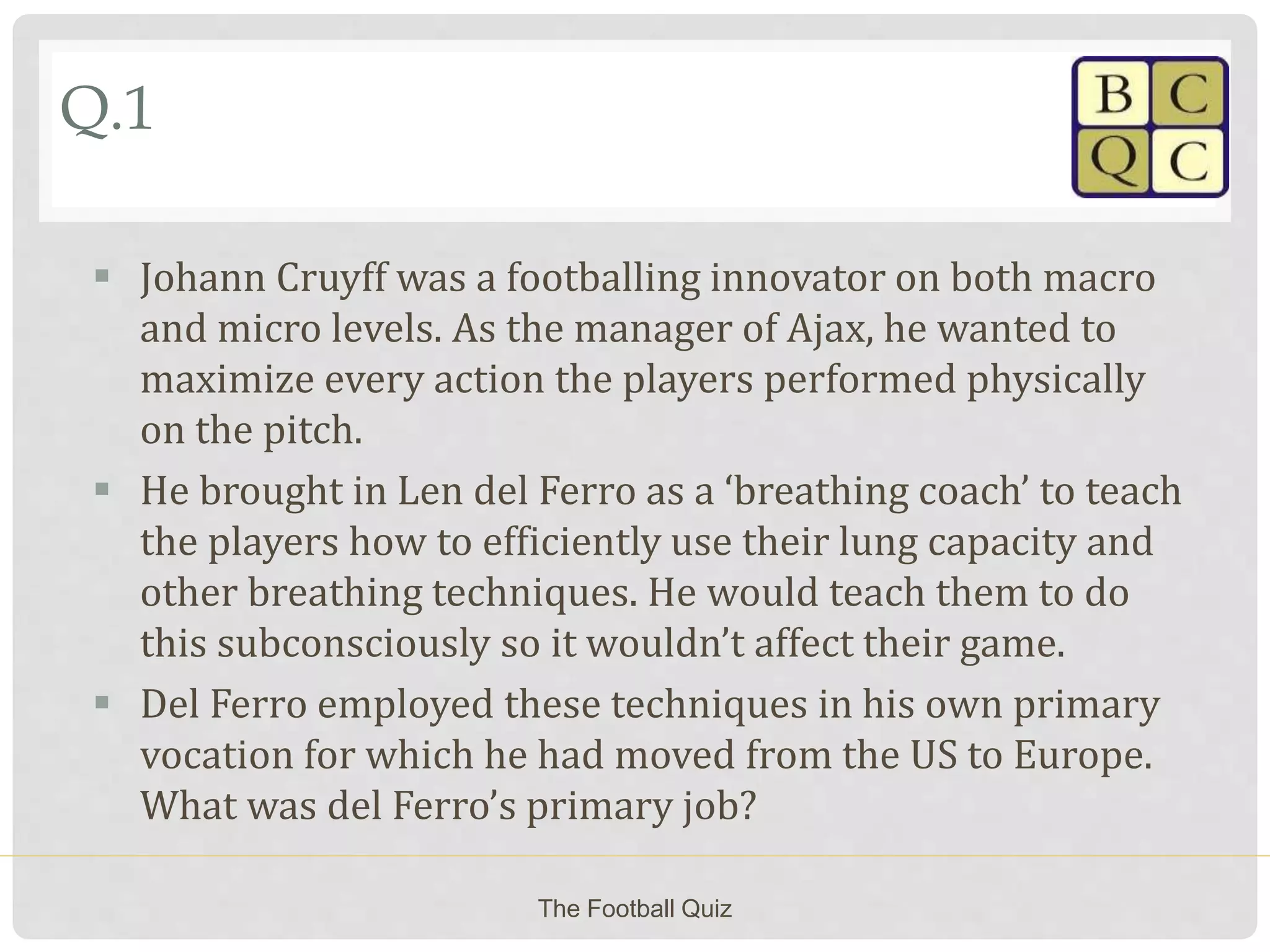 Q.1
 Johann Cruyff was a footballing innovator on both macro
and micro levels. As the manager of Ajax, he wanted to
maximize every action the players performed physically
on the pitch.
 He brought in Len del Ferro as a ‘breathing coach’ to teach
the players how to efficiently use their lung capacity and
other breathing techniques. He would teach them to do
this subconsciously so it wouldn’t affect their game.
 Del Ferro employed these techniques in his own primary
vocation for which he had moved from the US to Europe.
What was del Ferro’s primary job?
The Football Quiz
 
