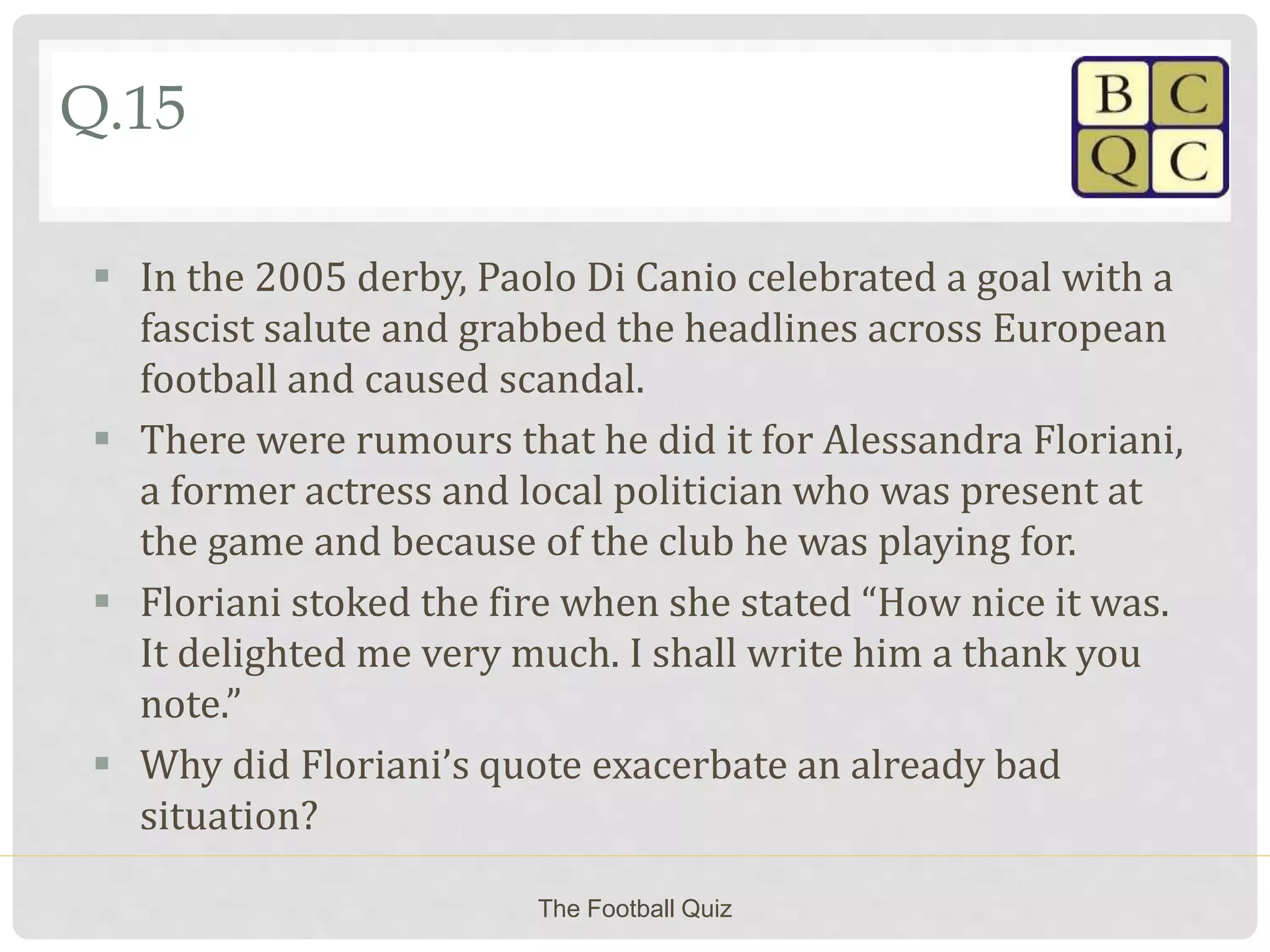 Q.15
 In the 2005 derby, Paolo Di Canio celebrated a goal with a
fascist salute and grabbed the headlines across European
football and caused scandal.
 There were rumours that he did it for Alessandra Floriani,
a former actress and local politician who was present at
the game and because of the club he was playing for.
 Floriani stoked the fire when she stated “How nice it was.
It delighted me very much. I shall write him a thank you
note.”
 Why did Floriani’s quote exacerbate an already bad
situation?
The Football Quiz
 
