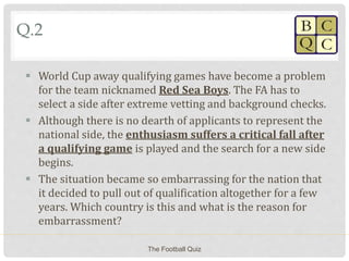 Q.2
 World Cup away qualifying games have become a problem
for the team nicknamed Red Sea Boys. The FA has to
select a side after extreme vetting and background checks.
 Although there is no dearth of applicants to represent the
national side, the enthusiasm suffers a critical fall after
a qualifying game is played and the search for a new side
begins.
 The situation became so embarrassing for the nation that
it decided to pull out of qualification altogether for a few
years. Which country is this and what is the reason for
embarrassment?
The Football Quiz
 