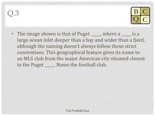 Q.3
 The image shown is that of Puget _____, where a _____ is a
large ocean inlet deeper than a bay and wider than a fjord,
although the naming doesn’t always follow these strict
conventions. This geographical feature gives its name to
an MLS club from the major American city situated closest
to the Puget _____. Name the football club.
The Football Quiz
 