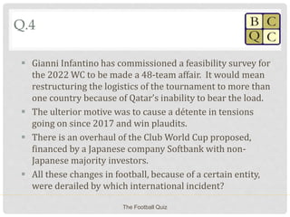 Q.4
 Gianni Infantino has commissioned a feasibility survey for
the 2022 WC to be made a 48-team affair. It would mean
restructuring the logistics of the tournament to more than
one country because of Qatar’s inability to bear the load.
 The ulterior motive was to cause a détente in tensions
going on since 2017 and win plaudits.
 There is an overhaul of the Club World Cup proposed,
financed by a Japanese company Softbank with non-
Japanese majority investors.
 All these changes in football, because of a certain entity,
were derailed by which international incident?
The Football Quiz
 