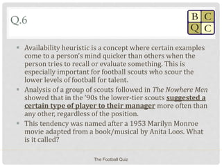 Q.6
 Availability heuristic is a concept where certain examples
come to a person’s mind quicker than others when the
person tries to recall or evaluate something. This is
especially important for football scouts who scour the
lower levels of football for talent.
 Analysis of a group of scouts followed in The Nowhere Men
showed that in the ’90s the lower-tier scouts suggested a
certain type of player to their manager more often than
any other, regardless of the position.
 This tendency was named after a 1953 Marilyn Monroe
movie adapted from a book/musical by Anita Loos. What
is it called?
The Football Quiz
 