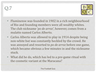 Q.7
 Fluminense was founded in 1902 in a rich neighbourhood
of Rio and founding members were all wealthy whites.
The club nickname ‘po de arroz’, however, comes from a
mulatto named Carlos Alberto.
 Carlos Alberto was allowed to play in 1914 despite being
non-white but was constantly heckled by the crowd. He
was annoyed and resorted to po de arroz before one game,
which became obvious a few minutes in and the nickname
stuck.
 What did he do, which has led to a pre-game ritual with
the cosmetic variant at the Maracana?
The Football Quiz
 
