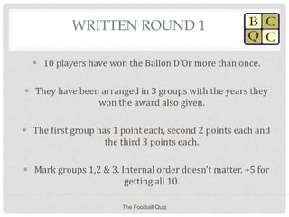 WRITTEN ROUND 1
 10 players have won the Ballon D’Or more than once.
 They have been arranged in 3 groups with the years they
won the award also given.
 The first group has 1 point each, second 2 points each and
the third 3 points each.
 Mark groups 1,2 & 3. Internal order doesn’t matter. +5 for
getting all 10.
The Football Quiz
 