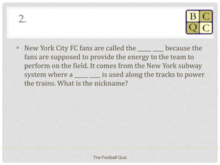 2.
 New York City FC fans are called the _____ ____ because the
fans are supposed to provide the energy to the team to
perform on the field. It comes from the New York subway
system where a _____ ____ is used along the tracks to power
the trains. What is the nickname?
The Football Quiz
 