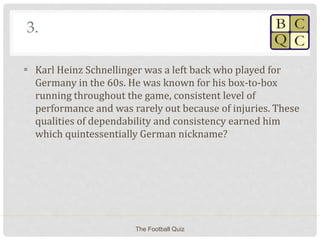 3.
 Karl Heinz Schnellinger was a left back who played for
Germany in the 60s. He was known for his box-to-box
running throughout the game, consistent level of
performance and was rarely out because of injuries. These
qualities of dependability and consistency earned him
which quintessentially German nickname?
The Football Quiz
 