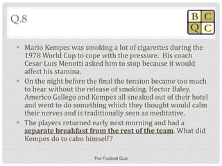 Q.8
 Mario Kempes was smoking a lot of cigarettes during the
1978 World Cup to cope with the pressure. His coach
Cesar Luis Menotti asked him to stop because it would
affect his stamina.
 On the night before the final the tension became too much
to bear without the release of smoking. Hector Baley,
Americo Gallego and Kempes all sneaked out of their hotel
and went to do something which they thought would calm
their nerves and is traditionally seen as meditative.
 The players returned early next morning and had a
separate breakfast from the rest of the team. What did
Kempes do to calm himself?
The Football Quiz
 