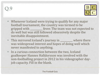 Q.9
 Whenever Iceland were trying to qualify for any major
football tournament, the country was termed to be
gripped with __________ fever. The team was not expected to
do well but was still followed obsessively despite the
inevitable disappointment.
 This mirrored Iceland’s journey in __________ where there
was widespread interest and hopes of doing well which
never manifested to anything.
 In a curious connection between the two, Iceland
goalkeeper Hannes Halldorsson was involved with the
non-footballing project in 2012 in his videographer day-
job capacity. Fill in the blank.
The Football Quiz
 