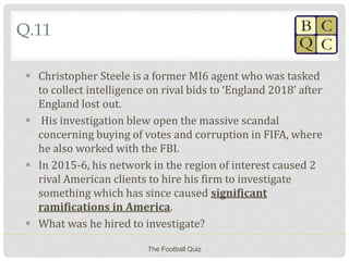 Q.11
 Christopher Steele is a former MI6 agent who was tasked
to collect intelligence on rival bids to ‘England 2018’ after
England lost out.
 His investigation blew open the massive scandal
concerning buying of votes and corruption in FIFA, where
he also worked with the FBI.
 In 2015-6, his network in the region of interest caused 2
rival American clients to hire his firm to investigate
something which has since caused significant
ramifications in America.
 What was he hired to investigate?
The Football Quiz
 