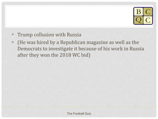  Trump collusion with Russia
 (He was hired by a Republican magazine as well as the
Democrats to investigate it because of his work in Russia
after they won the 2018 WC bid)
The Football Quiz
 