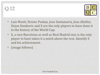 Q.12
 Luis Monti, Ferenc Puskas, Jose Santamaria, Jose Altafini,
Dejan Stankovic and X are the only players to have done it
in the history of the World Cup.
 X, a rare Barcelona as well as Real Madrid star, is the only
player to have taken it a notch above the rest. Identify X
and his achievement.
 (image follows)
The Football Quiz
 