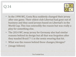 Q.14
 In the 1990 WC, Costa Rica suddenly changed their jersey
after one game. Their oldest club Libertad had gone out of
business and they used jerseys based on Libertad’s in the
World Cup. This was ostensibly the reason but was really a
ploy for something else.
 The 2014 WC away jersey for Germany also had similar
reasons behind its design but all that was forgotten after
they mauled Brazil 7-1 in the semis wearing that kit.
 What was the reason behind these changes/designs?
 (image follows)
The Football Quiz
 