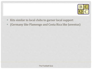  Kits similar to local clubs to garner local support
 (Germany like Flamengo and Costa Rica like Juventus)
The Football Quiz
 