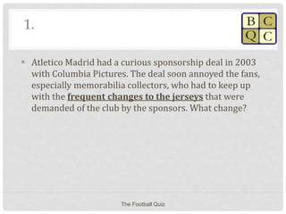 1.
 Atletico Madrid had a curious sponsorship deal in 2003
with Columbia Pictures. The deal soon annoyed the fans,
especially memorabilia collectors, who had to keep up
with the frequent changes to the jerseys that were
demanded of the club by the sponsors. What change?
The Football Quiz
 