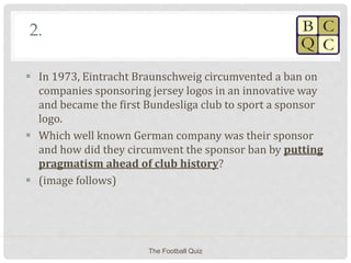 2.
 In 1973, Eintracht Braunschweig circumvented a ban on
companies sponsoring jersey logos in an innovative way
and became the first Bundesliga club to sport a sponsor
logo.
 Which well known German company was their sponsor
and how did they circumvent the sponsor ban by putting
pragmatism ahead of club history?
 (image follows)
The Football Quiz
 