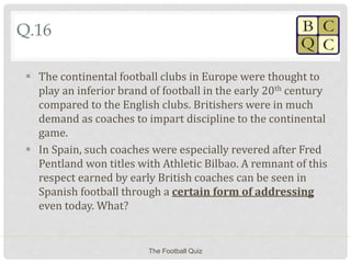 Q.16
 The continental football clubs in Europe were thought to
play an inferior brand of football in the early 20th century
compared to the English clubs. Britishers were in much
demand as coaches to impart discipline to the continental
game.
 In Spain, such coaches were especially revered after Fred
Pentland won titles with Athletic Bilbao. A remnant of this
respect earned by early British coaches can be seen in
Spanish football through a certain form of addressing
even today. What?
The Football Quiz
 