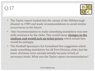 Q.17
 The Taylor report looked into the causes of the Hillsborough
disaster in 1989 and made recommendations to avoid similar
occurrences in the future.
 One recommendation to make something mandatory was met
with resistance by the clubs. This would mean changes to the
stadium and would jack up ticket prices which meant fans
would be unhappy.
 The Football Spectators Act formalized this suggestion which
made something mandatory for all First Division clubs, but the
lower divisions were exempt initially because of lack of
necessary funds. What was the Taylor report recommendation?
The Football Quiz
 