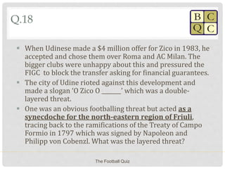 Q.18
 When Udinese made a $4 million offer for Zico in 1983, he
accepted and chose them over Roma and AC Milan. The
bigger clubs were unhappy about this and pressured the
FIGC to block the transfer asking for financial guarantees.
 The city of Udine rioted against this development and
made a slogan ‘O Zico O _______’ which was a double-
layered threat.
 One was an obvious footballing threat but acted as a
synecdoche for the north-eastern region of Friuli,
tracing back to the ramifications of the Treaty of Campo
Formio in 1797 which was signed by Napoleon and
Philipp von Cobenzl. What was the layered threat?
The Football Quiz
 